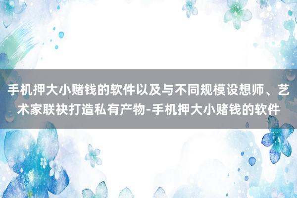 手机押大小赌钱的软件以及与不同规模设想师、艺术家联袂打造私有产物-手机押大小赌钱的软件
