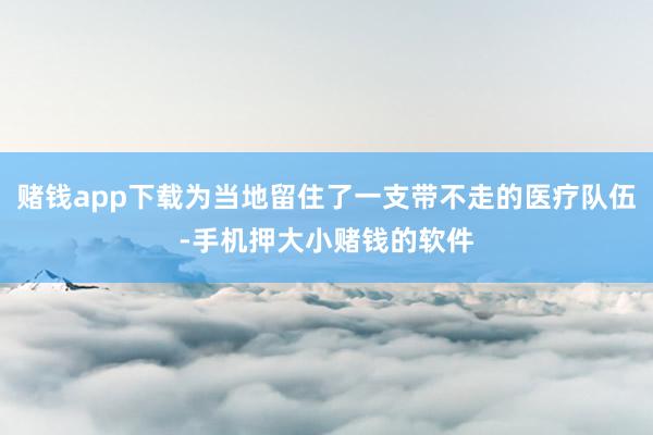 赌钱app下载为当地留住了一支带不走的医疗队伍-手机押大小赌钱的软件