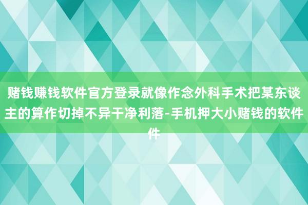 赌钱赚钱软件官方登录就像作念外科手术把某东谈主的算作切掉不异干净利落-手机押大小赌钱的软件