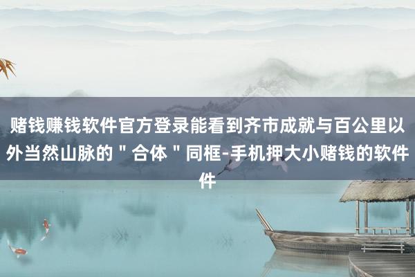 赌钱赚钱软件官方登录能看到齐市成就与百公里以外当然山脉的＂合体＂同框-手机押大小赌钱的软件