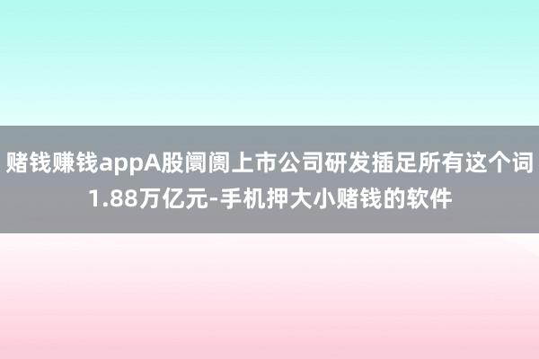 赌钱赚钱appA股阛阓上市公司研发插足所有这个词1.88万亿元-手机押大小赌钱的软件