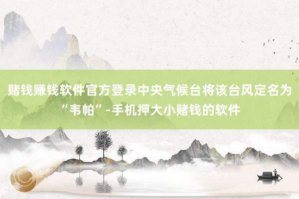 赌钱赚钱软件官方登录中央气候台将该台风定名为“韦帕”-手机押大小赌钱的软件