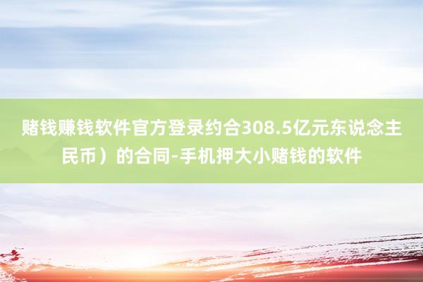 赌钱赚钱软件官方登录约合308.5亿元东说念主民币）的合同-手机押大小赌钱的软件