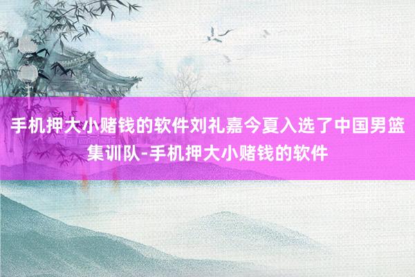 手机押大小赌钱的软件刘礼嘉今夏入选了中国男篮集训队-手机押大小赌钱的软件