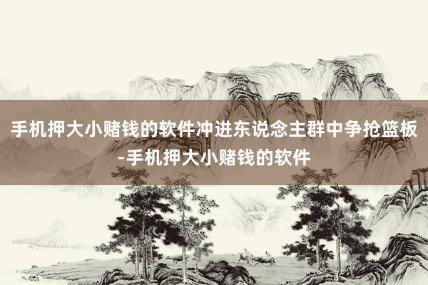 手机押大小赌钱的软件冲进东说念主群中争抢篮板-手机押大小赌钱的软件