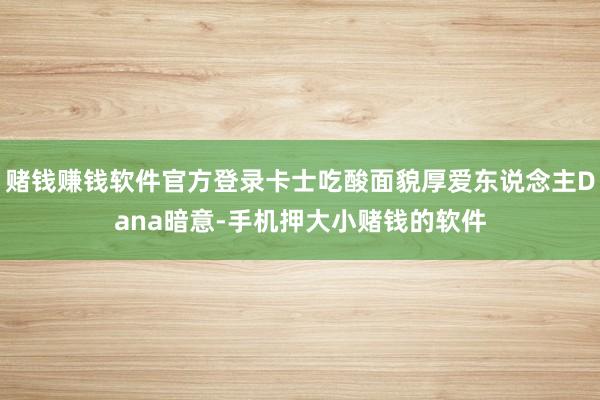 赌钱赚钱软件官方登录卡士吃酸面貌厚爱东说念主Dana暗意-手机押大小赌钱的软件