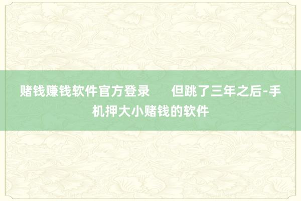 赌钱赚钱软件官方登录      但跳了三年之后-手机押大小赌钱的软件