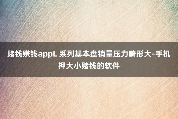 赌钱赚钱appL 系列基本盘销量压力畸形大-手机押大小赌钱的软件