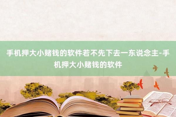 手机押大小赌钱的软件若不先下去一东说念主-手机押大小赌钱的软件