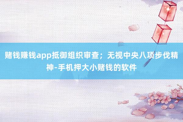 赌钱赚钱app抵御组织审查；无视中央八项步伐精神-手机押大小赌钱的软件