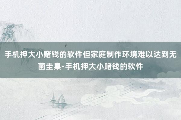 手机押大小赌钱的软件但家庭制作环境难以达到无菌圭臬-手机押大小赌钱的软件