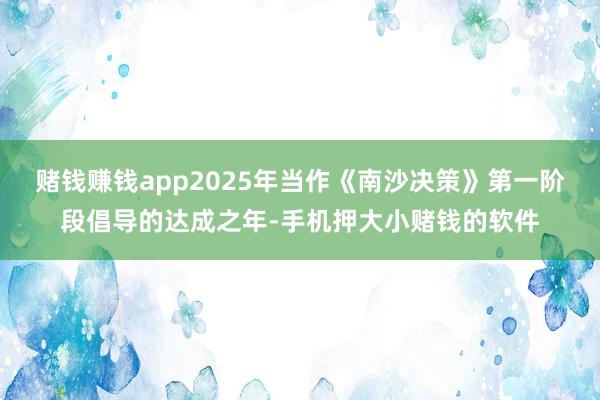 赌钱赚钱app2025年当作《南沙决策》第一阶段倡导的达成之年-手机押大小赌钱的软件
