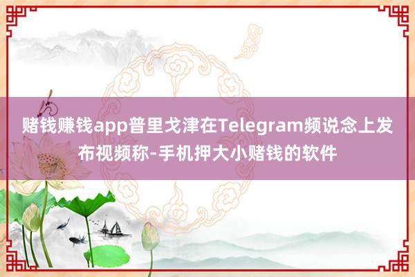 赌钱赚钱app普里戈津在Telegram频说念上发布视频称-手机押大小赌钱的软件