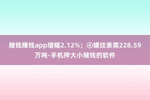 赌钱赚钱app增幅2.12%；④螺纹表需228.59万吨-手机押大小赌钱的软件