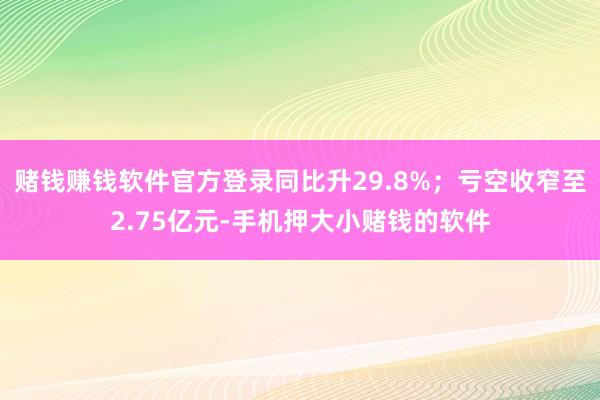 赌钱赚钱软件官方登录同比升29.8%;亏空收窄至2.75亿元-手机押大小赌钱的软件
