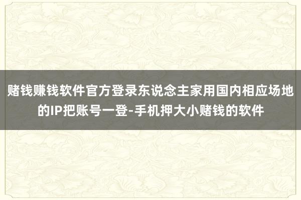 赌钱赚钱软件官方登录东说念主家用国内相应场地的IP把账号一登-手机押大小赌钱的软件