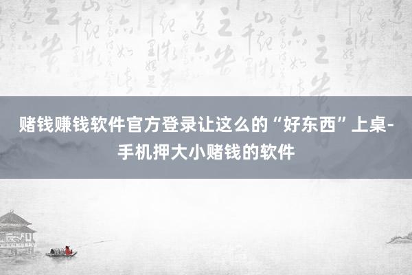 赌钱赚钱软件官方登录让这么的“好东西”上桌-手机押大小赌钱的软件
