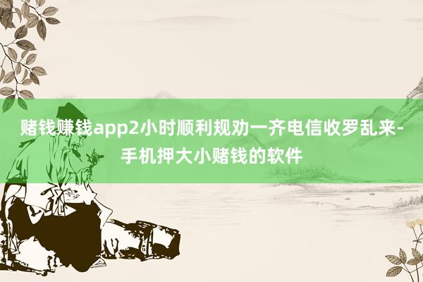 赌钱赚钱app2小时顺利规劝一齐电信收罗乱来-手机押大小赌钱的软件