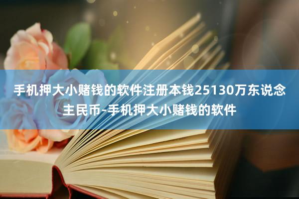 手机押大小赌钱的软件注册本钱25130万东说念主民币-手机押大小赌钱的软件