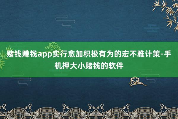 赌钱赚钱app实行愈加积极有为的宏不雅计策-手机押大小赌钱的软件