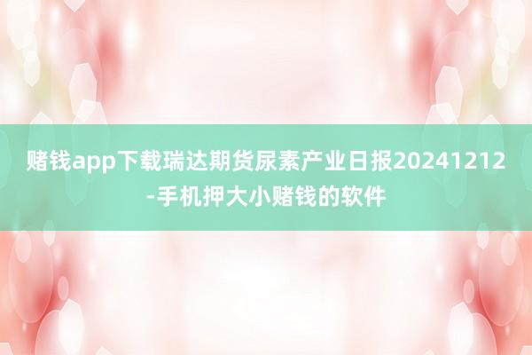 赌钱app下载瑞达期货尿素产业日报20241212-手机押大小赌钱的软件