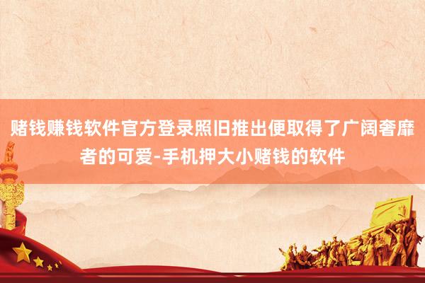 赌钱赚钱软件官方登录照旧推出便取得了广阔奢靡者的可爱-手机押大小赌钱的软件