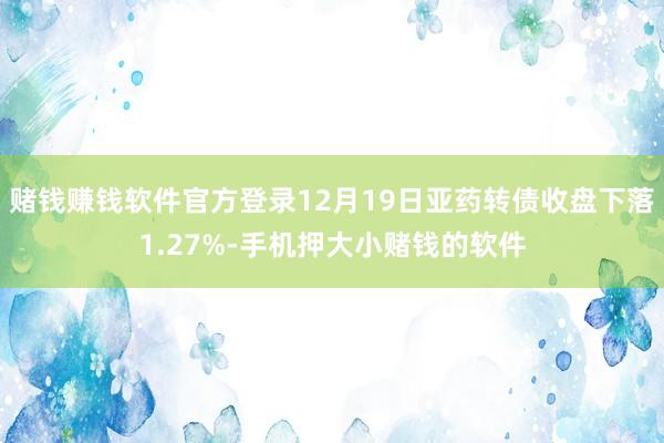 赌钱赚钱软件官方登录12月19日亚药转债收盘下落1.27%-手机押大小赌钱的软件