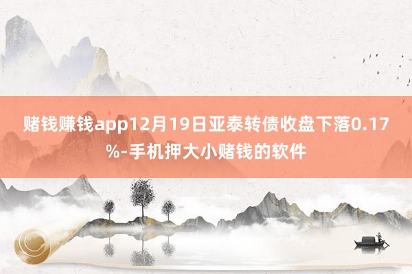 赌钱赚钱app12月19日亚泰转债收盘下落0.17%-手机押大小赌钱的软件