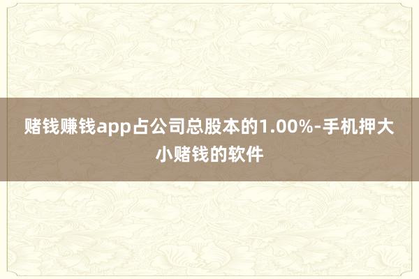 赌钱赚钱app占公司总股本的1.00%-手机押大小赌钱的软件