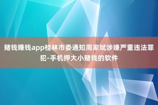 赌钱赚钱app桂林市委通知周家斌涉嫌严重违法罪犯-手机押大小赌钱的软件