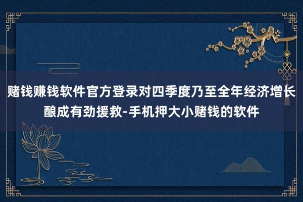 赌钱赚钱软件官方登录对四季度乃至全年经济增长酿成有劲援救-手机押大小赌钱的软件