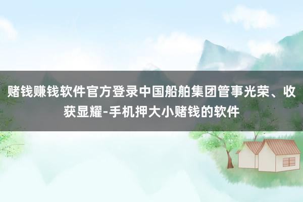 赌钱赚钱软件官方登录中国船舶集团管事光荣、收获显耀-手机押大小赌钱的软件