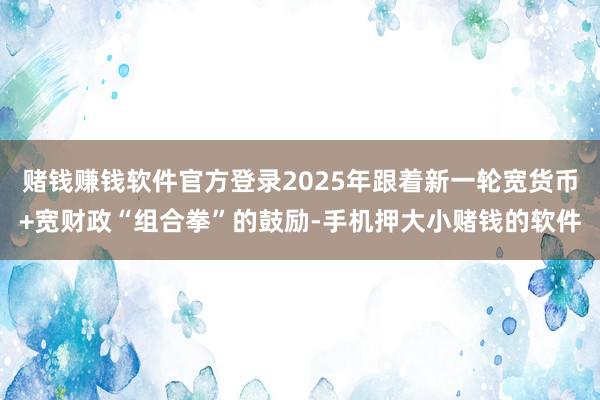赌钱赚钱软件官方登录2025年跟着新一轮宽货币+宽财政“组合拳”的鼓励-手机押大小赌钱的软件
