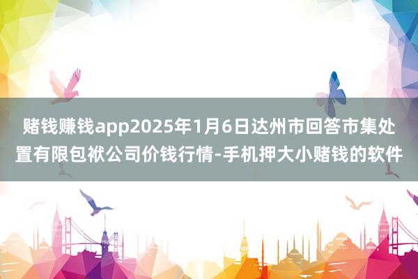 赌钱赚钱app2025年1月6日达州市回答市集处置有限包袱公司价钱行情-手机押大小赌钱的软件