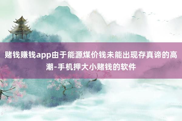 赌钱赚钱app由于能源煤价钱未能出现存真谛的高潮-手机押大小赌钱的软件