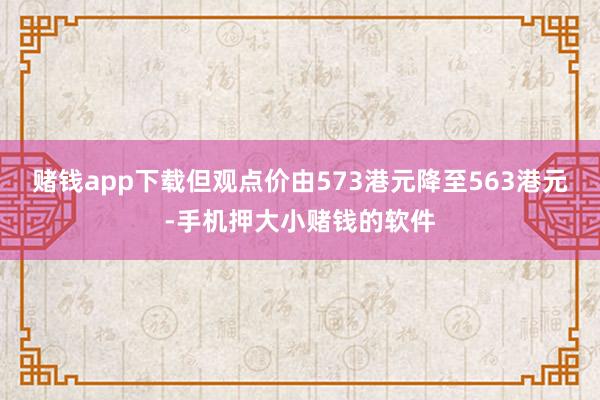 赌钱app下载但观点价由573港元降至563港元-手机押大小赌钱的软件