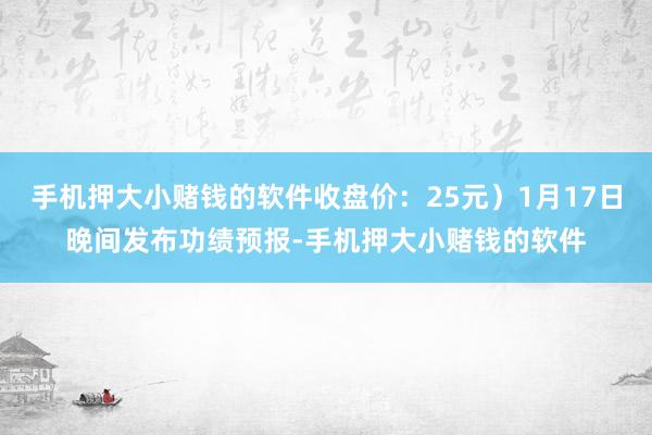 手机押大小赌钱的软件收盘价：25元）1月17日晚间发布功绩预报-手机押大小赌钱的软件