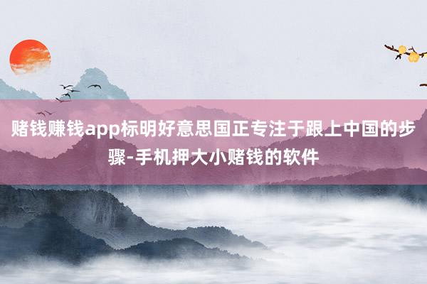 赌钱赚钱app标明好意思国正专注于跟上中国的步骤-手机押大小赌钱的软件