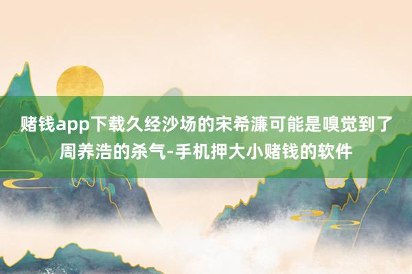 赌钱app下载久经沙场的宋希濂可能是嗅觉到了周养浩的杀气-手机押大小赌钱的软件