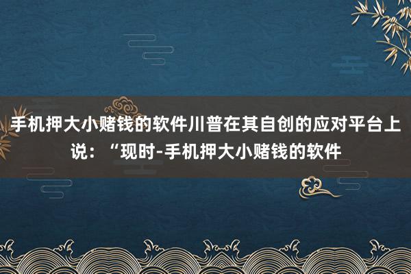 手机押大小赌钱的软件川普在其自创的应对平台上说：“现时-手机押大小赌钱的软件