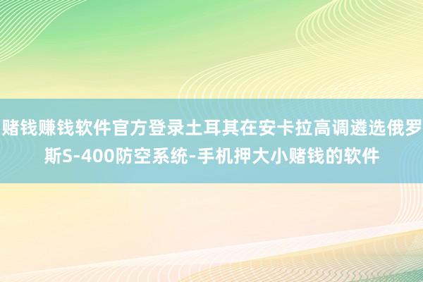 赌钱赚钱软件官方登录土耳其在安卡拉高调遴选俄罗斯S-400防空系统-手机押大小赌钱的软件