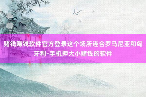 赌钱赚钱软件官方登录这个场所连合罗马尼亚和匈牙利-手机押大小赌钱的软件