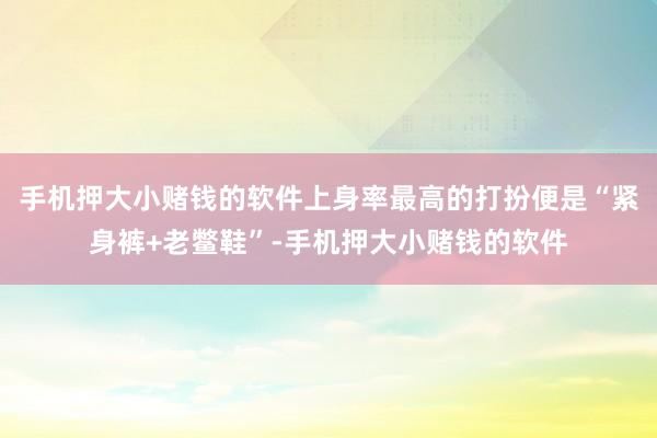 手机押大小赌钱的软件上身率最高的打扮便是“紧身裤+老鳖鞋”-手机押大小赌钱的软件