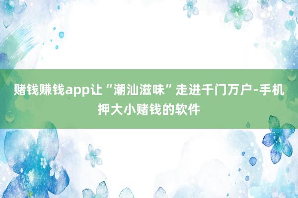 赌钱赚钱app让“潮汕滋味”走进千门万户-手机押大小赌钱的软件