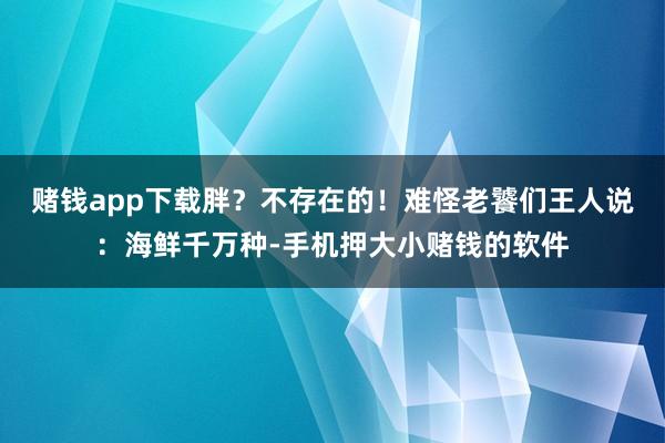 赌钱app下载胖？不存在的！难怪老饕们王人说：海鲜千万种-手机押大小赌钱的软件