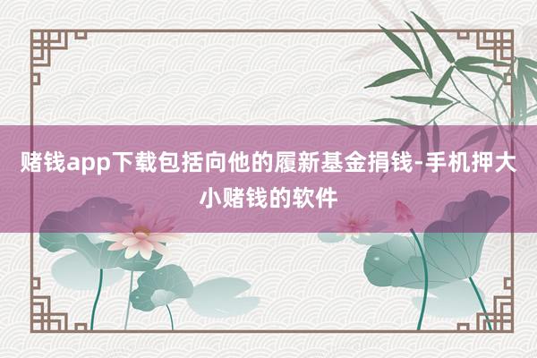 赌钱app下载包括向他的履新基金捐钱-手机押大小赌钱的软件