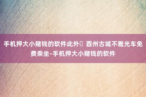手机押大小赌钱的软件此外‌酉州古城不雅光车免费乘坐-手机押大小赌钱的软件