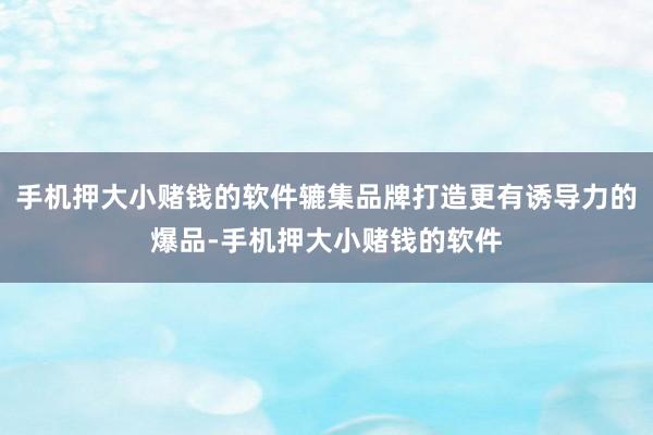 手机押大小赌钱的软件辘集品牌打造更有诱导力的爆品-手机押大小赌钱的软件