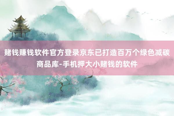 赌钱赚钱软件官方登录京东已打造百万个绿色减碳商品库-手机押大小赌钱的软件