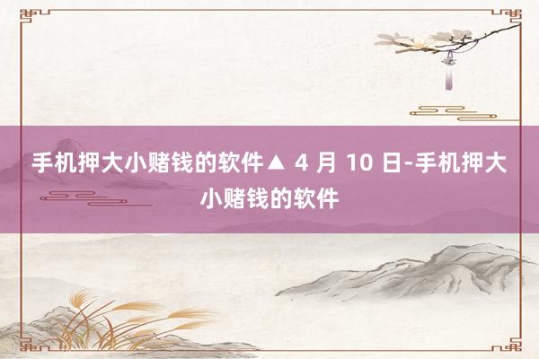 手机押大小赌钱的软件▲ 4 月 10 日-手机押大小赌钱的软件